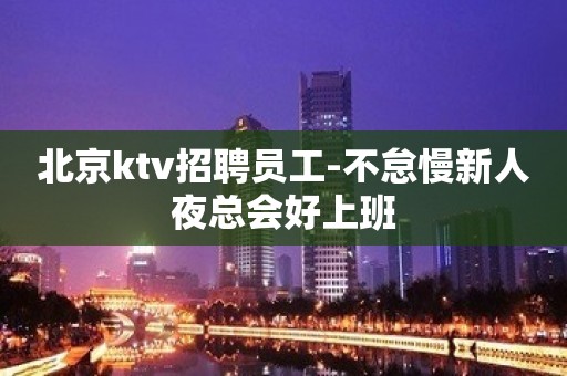 北京ktv招聘员工-不怠慢新人夜总会好上班