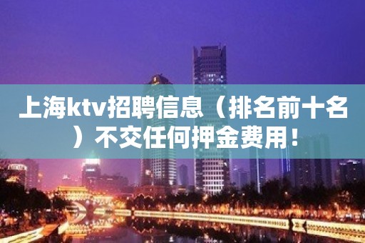 上海ktv招聘信息（排名前十名）不交任何押金费用！