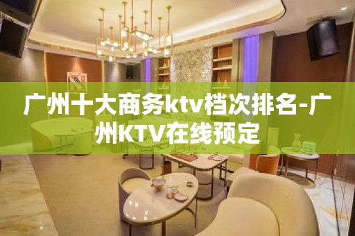 广州十大商务ktv档次排名-广州KTV在线预定