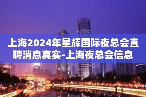 上海2024年星辉国际夜总会直聘消息真实-上海夜总会信息