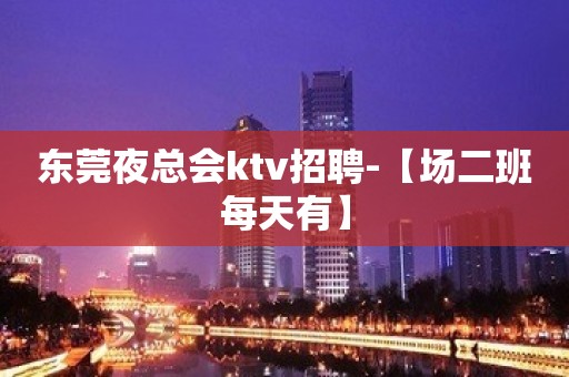 东莞夜总会ktv招聘-【场二班每天有】