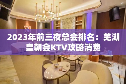 2023年前三夜总会排名：芜湖皇朝会KTV攻略消费