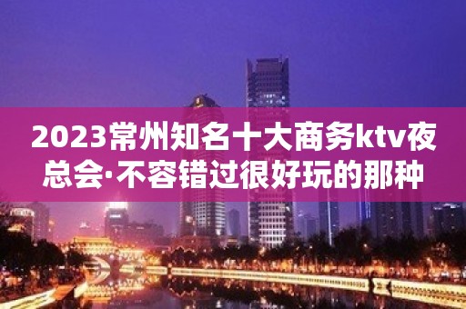 2023常州知名十大商务ktv夜总会·不容错过很好玩的那种