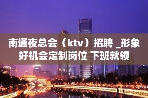 南通夜总会（ktv）招聘 _形象好机会定制岗位 下班就领