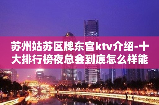 苏州姑苏区牌东宫ktv介绍-十大排行榜夜总会到底怎么样能了解吗