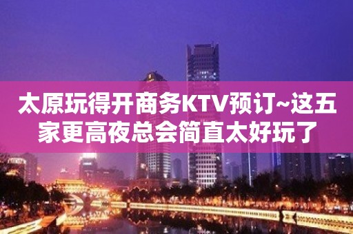 太原玩得开商务KTV预订~这五家更高夜总会简直太好玩了