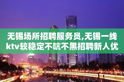 无锡场所招聘服务员,无锡一线ktv较稳定不吭不黑招聘新人优