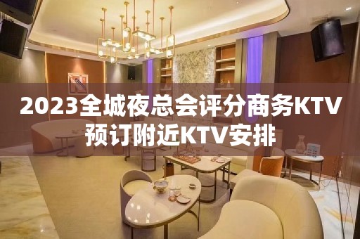 2023全城夜总会评分商务KTV预订附近KTV安排