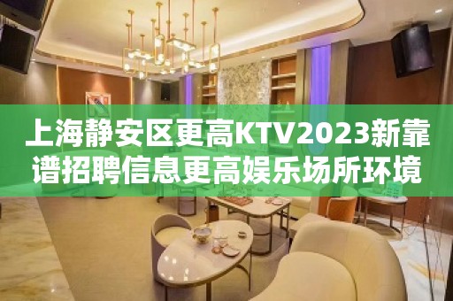 上海静安区更高KTV2023新靠谱招聘信息更高娱乐场所环境好