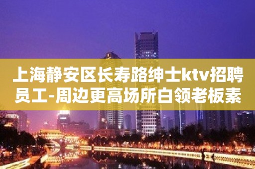 上海静安区长寿路绅士ktv招聘员工-周边更高场所白领老板素质高