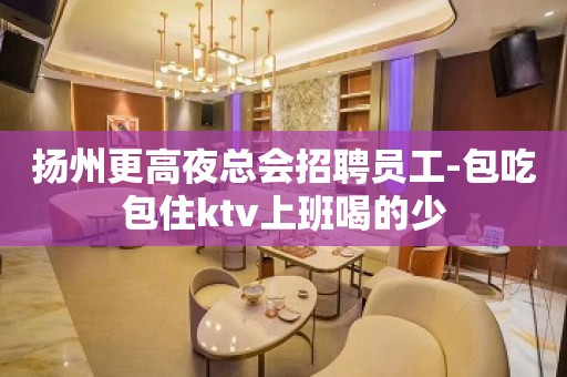 扬州更高夜总会招聘员工-包吃包住ktv上班喝的少