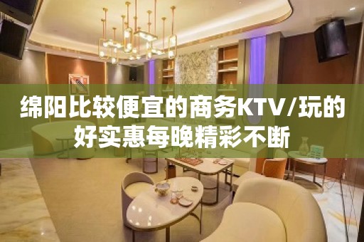 绵阳比较便宜的商务KTV/玩的好实惠每晚精彩不断