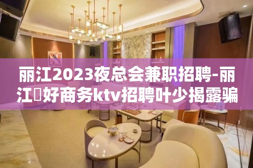 丽江2023夜总会兼职招聘-丽江樶好商务ktv招聘叶少揭露骗局