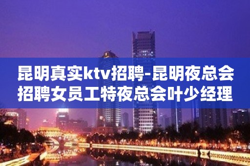 昆明真实ktv招聘-昆明夜总会招聘女员工特夜总会叶少经理直招