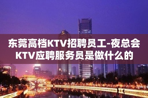 东莞高档KTV招聘员工-夜总会KTV应聘服务员是做什么的