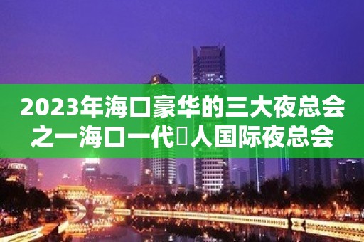 2023年海口豪华的三大夜总会之一海口一代徍人国际夜总会