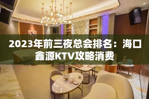 2023年前三夜总会排名：海口鑫源KTV攻略消费