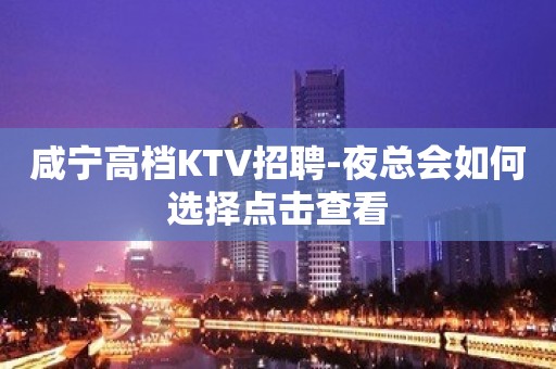 咸宁高档KTV招聘-夜总会如何选择点击查看