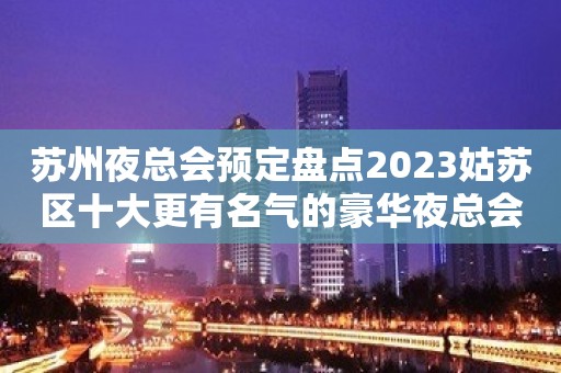 苏州夜总会预定盘点2023姑苏区十大更有名气的豪华夜总会都有那家