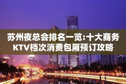 苏州夜总会排名一览:十大商务KTV档次消费包厢预订攻略