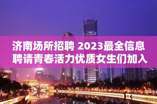 济南场所招聘 2023最全信息 聘请青春活力优质女生们加入