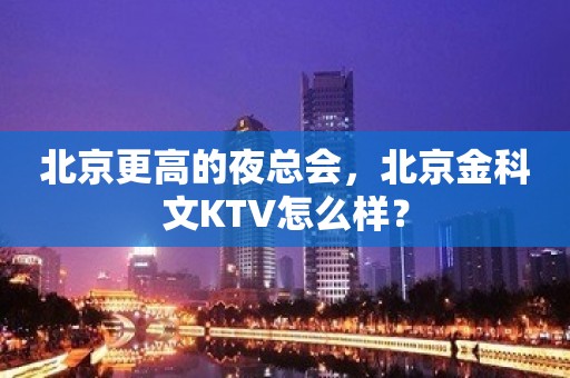 北京更高的夜总会，北京金科文KTV怎么样？