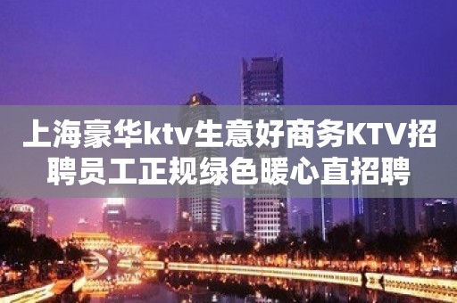 上海豪华ktv生意好商务KTV招聘员工正规绿色暖心直招聘