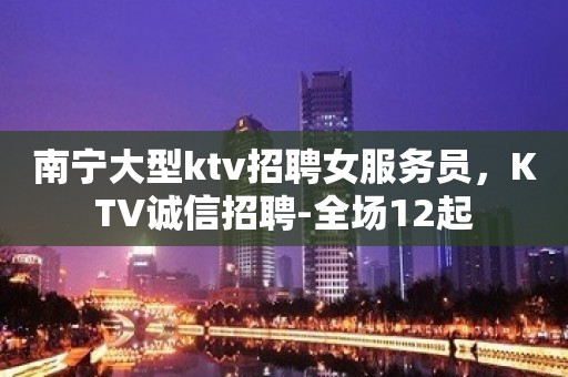 南宁大型ktv招聘女服务员，KTV诚信招聘-全场12起