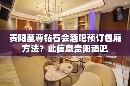 贵阳至尊钻石会酒吧预订包厢方法？此信息贵阳酒吧