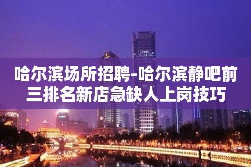 哈尔滨场所招聘-哈尔滨静吧前三排名新店急缺人上岗技巧