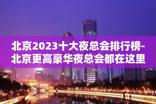 北京2023十大夜总会排行榜-北京更高豪华夜总会都在这里了