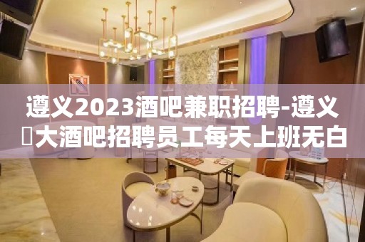 遵义2023酒吧兼职招聘-遵义樶大酒吧招聘员工每天上班无白板