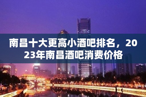 南昌十大更高小酒吧排名，2023年南昌酒吧消费价格