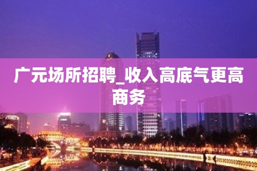 广元场所招聘_收入高底气更高商务