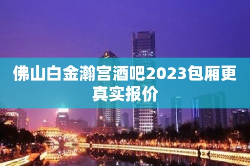 佛山白金瀚宫酒吧2023包厢更真实报价