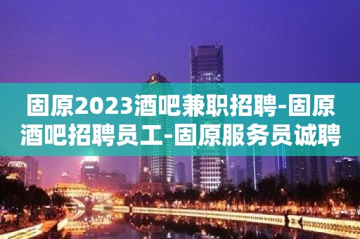 固原2023酒吧兼职招聘-固原酒吧招聘员工-固原服务员诚聘