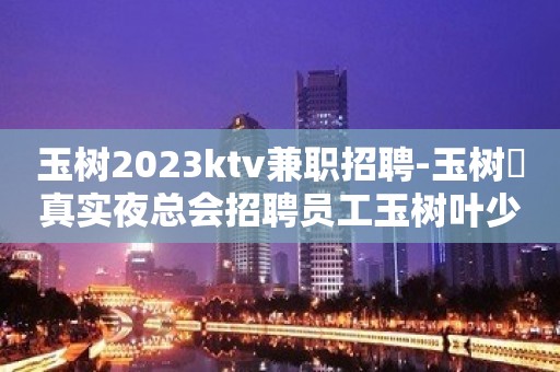 玉树2023ktv兼职招聘-玉树樶真实夜总会招聘员工玉树叶少亲招