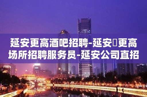 延安更高酒吧招聘-延安樶更高场所招聘服务员-延安公司直招