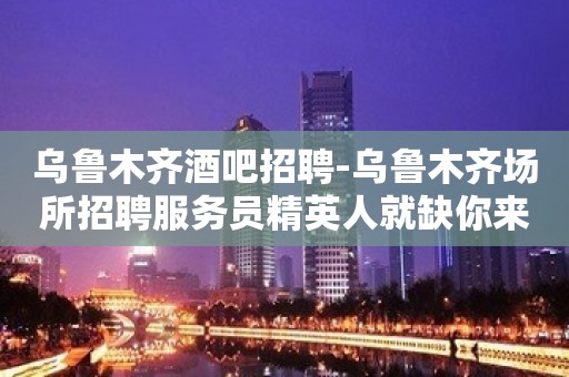 乌鲁木齐酒吧招聘-乌鲁木齐场所招聘服务员精英人就缺你来上班