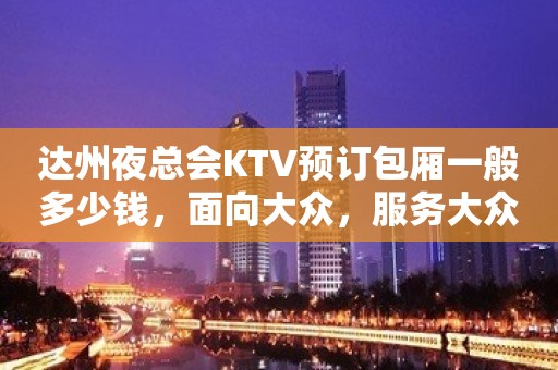 达州夜总会KTV预订包厢一般多少钱，面向大众，服务大众！