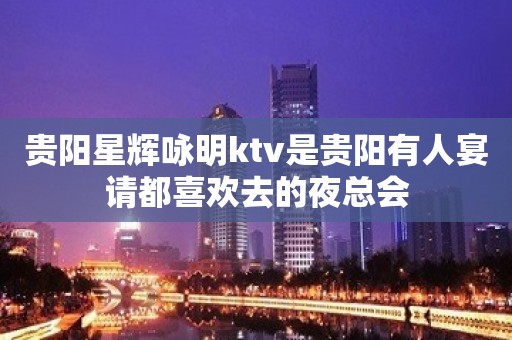 贵阳星辉咏明ktv是贵阳有人宴请都喜欢去的夜总会