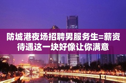 防城港夜场招聘男服务生=薪资待遇这一块好像让你满意