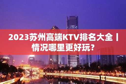 2023苏州高端KTV排名大全丨情况哪里更好玩？