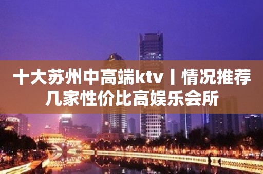 十大苏州中高端ktv丨情况推荐几家性价比高娱乐会所