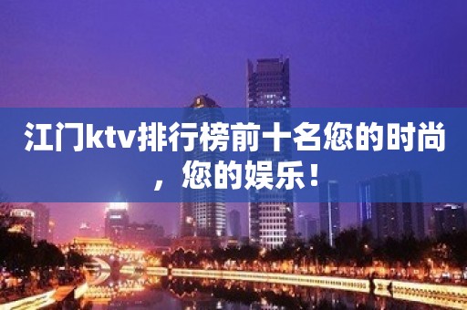 江门ktv排行榜前十名您的时尚，您的娱乐！