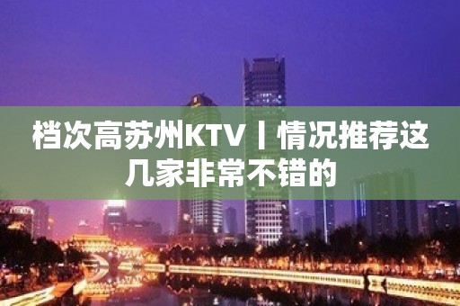 档次高苏州KTV丨情况推荐这几家非常不错的