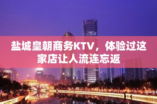 盐城皇朝商务KTV，体验过这家店让人流连忘返