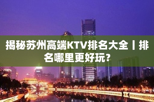 揭秘苏州高端KTV排名大全丨排名哪里更好玩？