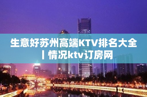 生意好苏州高端KTV排名大全丨情况ktv订房网