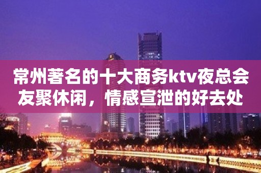 常州著名的十大商务ktv夜总会友聚休闲，情感宣泄的好去处！